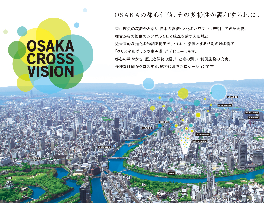 OSAKAの都心価値、その多様性が調和する地に。常に歴史の表舞台となり、日本の経済・文化をパワフルに牽引してきた大阪。往古からの繁栄のシンボルとして威風を放つ大阪城と、近未来的な進化を物語る梅田を、ともに生活圏とする格別の地を得て、「クリスタルグランツ東天満」がデビューします。都心の華やかさ、歴史と伝統の趣、川と緑の潤い、利便施設の充実、多様な価値がクロスする、魅力に満ちたロケーションです。